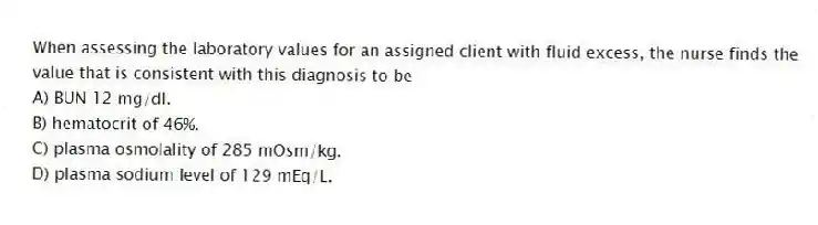 When assessing the laboratory values for an assigned client with fluid excess, the nurse finds the value that is consistent with this diagnosis to be
A) BUN 12 mg/dl.
B) hematocrit of 46%.
C) plasma osmolality of 285 mOsm/kg.
D) plasma sodium level of 129 mEq/L.