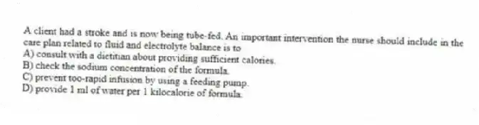 A client had a stroke and is now being tube-fed. An important intervention the nurse should include in the care plan related to fluid and electrolyte balance is to
A) consult with a dietitian about providing sufficient calories.
B) check the sodium concentration of the formula.
C) prevent too-rapid infusion by using a feeding pump.
D) provide 1 ml of water per 1 kilocalorie of formula.