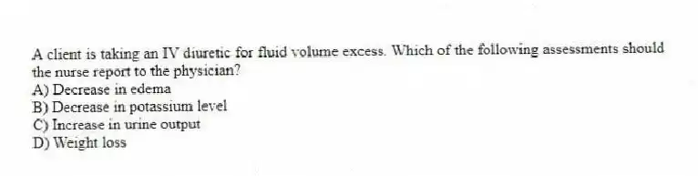 A client is taking an IV diuretic for fluid volume excess. Which of the following assessments should the nurse report to the physician?
A) Decrease in edema
B) Decrease in potassium level
C) Increase in urine output
D) Weight loss