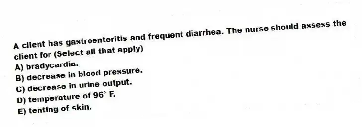 A client has gastroenteritis and frequent diarrhea. The nurse should assess the client for (Select all that apply)
A) bradycardia.
B) decrease in blood pressure.
C) decrease in urine output.
D) temperature of 96° F.
E) tenting of skin.