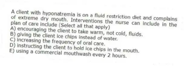 A client with hyponatremia is on a fluid restriction diet and complains of extreme dry mouth. Interventions the nurse can include in the plan of care include (Select all that apply)
A) encouraging the client to take warm, not cold, fluids.
B) giving the client ice chips instead of water.
C) increasing the frequency of oral care.
D) instructing the client to hold ice chips in the mouth.
E) using a commercial mouthwash every 2 hours.