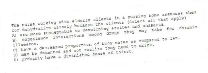 The nurse working with elderly clients in a nursing home assesses them for dehydration closely because the clients (Select all that apply)
A) are more susceptible to developing ascites and anasarca.
B) experience interactions among drugs they may take for chronic illnesses.
C) have a decreased proportion of body water as compared to fat.
D) may be demented and not realize they need to drink.
E) probably have a diminished sense of thirst.