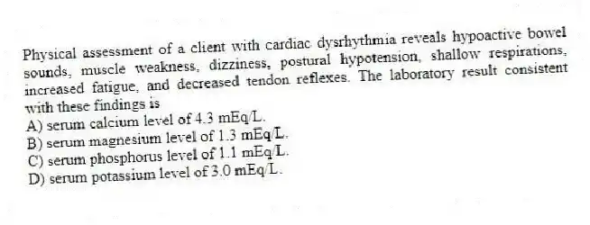 Physical assessment of a client with cardiac dysrhythmia reveals hypoactive bowel sounds, muscle weakness, dizziness, postural hypotension, shallow respirations, increased fatigue, and decreased tendon reflexes. The laboratory result consistent with these findings is
A) serum calcium level of 4.3 mEq/L.
B) serum magnesium level of 1.3 mEq/L.
C) serum phosphorus level of 1.1 mEq/L.
D) serum potassium level of 3.0 mEq/L.