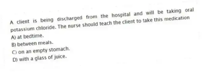 A client is being discharged from the hospital and will be taking oral potassium chloride. The nurse should teach the client to take this medication
A) at bedtime.
B) between meals.
C) on an empty stomach.
D) with a glass of juice.