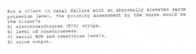 For a client in renal failure with an abnormally elevated serum potassium level, the priority assessment by the nurse would be the client's
A) electrocardiogram (ECG) strips.
B) level of consciousness.
C) serial BUN and creatinine levels.
D) urine output.