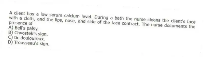 A client has a low serum calcium level. During a bath the nurse cleans the client's face with a cloth, and the lips, nose, and side of the face contract. The nurse documents the presence of
A) Bell's palsy.
B) Chvostek's sign.
C) tic douloureux.
D) Trousseau's sign.