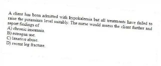 A client has been admitted with hypokalemia but all treatments have failed to raise the potassium level suitably. The nurse would assess the client further and report findings of
A) chronic insomnia.
B) estrogen use.
C) laxative abuse.
D) recent leg fracture.