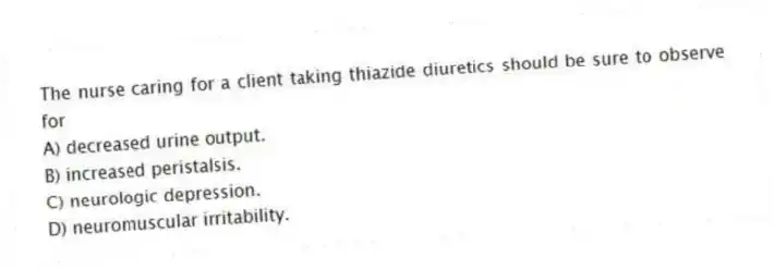 The nurse caring for a client taking thiazide diuretics should be sure to observe for
A) decreased urine output.
B) increased peristalsis.
C) neurologic depression.
D) neuromuscular irritability.