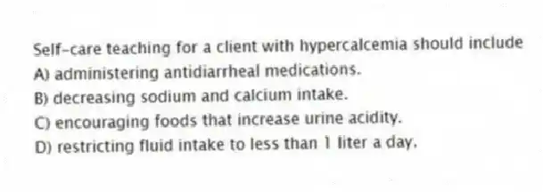 Self-care teaching for a client with hypercalcemia should include
A) administering antidiarrheal medications.
B) decreasing sodium and calcium intake.
C) encouraging foods that increase urine acidity.
D) restricting fluid intake to less than 1 liter a day.