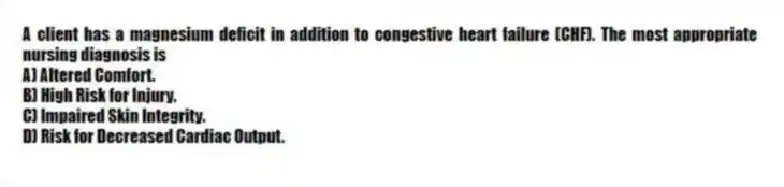 A client has a magnesium deficit in addition to congestive heart failure (CHF). The most appropriate nursing diagnosis is
A) Altered Comfort.
B) High Risk for Injury.
C) Impaired Skin Integrity.
D) Risk for Decreased Cardiac Output.