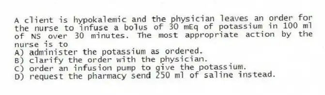 A client is hypokalemic and the physician leaves an order for the nurse to infuse a bolus of 30 mEq of potassium in 100 ml of NS over 30 minutes. The most appropriate action by the nurse is to
A) administer the potassium as ordered.
B) clarify the order with the physician.
C) order an infusion pump to give the potassium.
D) request the pharmacy send 250 ml of saline instead.
