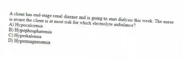 A client has end-stage renal disease and is going to start dialysis this week. The nurse is aware the client is at most risk for which electrolyte imbalance?
A) Hypocalcemia
B) Hypophosphatemia
C) Hyperkalemia
D) Hypermagnesemia