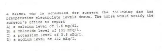 A client who is scheduled for surgery the following day has preoperative electrolyte levels drawn. The nurse would notify the surgeon's office to report
A) a calcium level of 9.6 mg/dl.
B) a chloride level of 101 mEq/L.
C) a potassium level of 3.5 mEq/L.
D) a sodium level of 132 mEq/L.