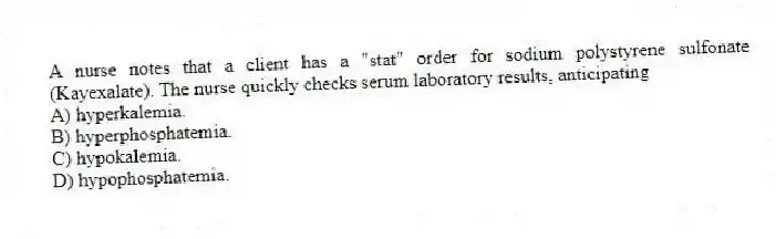 A nurse notes that a client has a "stat" order for sodium polystyrene sulfonate (Kayexalate). The nurse quickly checks serum laboratory results, anticipating
A) hyperkalemia.
B) hyperphosphatemia.
C) hypokalemia.
D) hypophosphatemia.