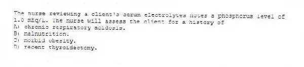 The nurse reviewing a client's serum electrolytes notes a phosphorus level of 1.0 mEq/L. The nurse will assess the client for a history of
A) chronic respiratory acidosis.
B) malnutrition.
C) morbid obesity.
D) recent thyroidectomy.