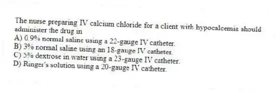 The nurse preparing IV calcium chloride for a client with hypocalcemia should administer the drug in
A) 0.9% normal saline using a 22-gauge IV catheter.
B) 3% normal saline using an 18-gauge IV catheter.
C) 5% dextrose in water using a 23-gauge IV catheter.
D) Ringer's solution using a 20-gauge IV catheter.