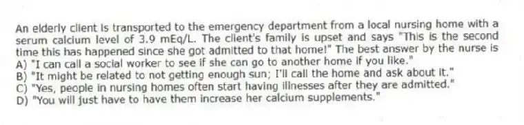 An elderly client is transported to the emergency department from a local nursing home with a serum calcium level of 3.9 mEq/L. The client's family is upset and says "This is the second time this has happened since she got admitted to that home!" The best answer by the nurse is
A) "I can call a social worker to see if she can go to another home if you like."
B) "It might be related to not getting enough sun; I'll call the home and ask about it."
C) "Yes, people in nursing homes often start having illnesses after they are admitted."
D) "You will just have to have them increase her calcium supplements."