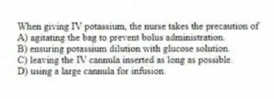 When giving IV potassium, the nurse takes the precaution of
A) agitating the bag to prevent bolus administration.
B) ensuring potassium dilution with glucose solution.
C) leaving the IV cannula inserted as long as possible.
D) using a large cannula for infusion.