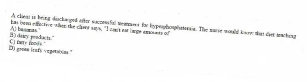 A client is being discharged after successful treatment for hyperphosphatemia. The nurse would know that diet teaching has been effective when the client says, "I can't eat large amounts of
A) bananas."
B) dairy products."
C) fatty foods."
D) green leafy vegetables."