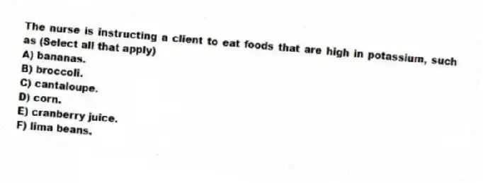 The nurse is instructing a client to eat foods that are high in potassium, such as (Select all that apply)
A) bananas.
B) broccoli.
C) cantaloupe.
D) corn.
E) cranberry juice.
F) lima beans.