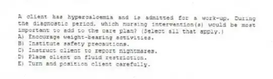 A client has hypercalcemia and is admitted for a work-up. During the diagnostic period, which nursing intervention(s) would be most important to add to the care plan? (Select all that apply.)
A) Encourage weight-bearing activities.
B) Institute safety precautions.
C) Instruct client to report nightmares.
D) Place client on fluid restriction.
E) Turn and position client carefully.