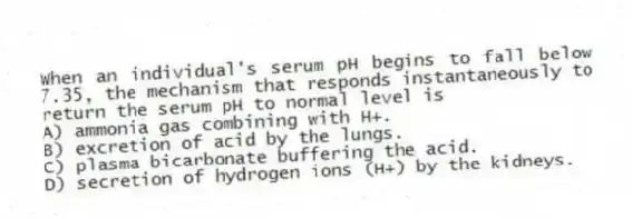 When an individual's serum pH begins to fall below 7.35, the mechanism that responds instantaneously to return the serum pH to normal level is
A) ammonia gas combining with H+.
B) excretion of acid by the lungs.
C) plasma bicarbonate buffering the acid.
D) secretion of hydrogen ions (H+) by the kidneys.
