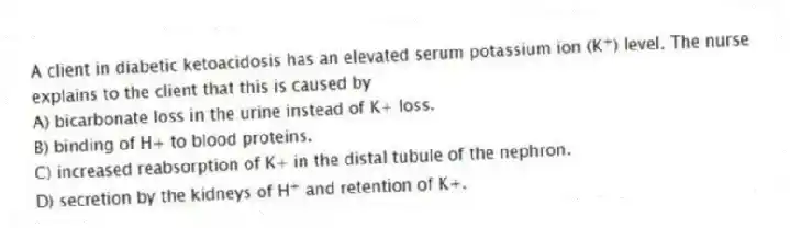 A client in diabetic ketoacidosis has an elevated serum potassium ion (K<sup>+</sup>) level. The nurse explains to the client that this is caused by
A) bicarbonate loss in the urine instead of K+ loss.
B) binding of H+ to blood proteins.
C) increased reabsorption of K+ in the distal tubule of the nephron.
D) secretion by the kidneys of H<sup>+</sup> and retention of K+.