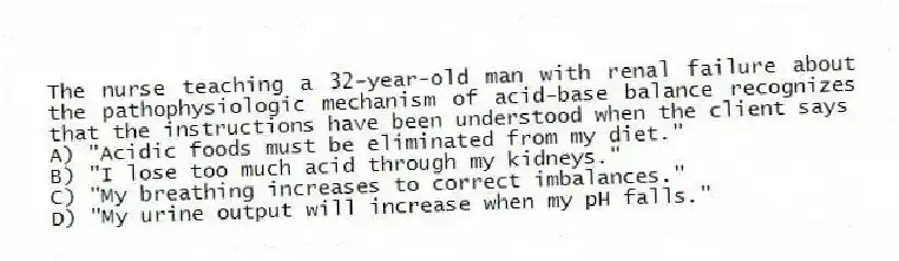 The nurse teaching a 32-year-old man with renal failure about the pathophysiologic mechanism of acid-base balance recognizes that the instructions have been understood when the client says
A) "Acidic foods must be eliminated from my diet."
B) "I lose too much acid through my kidneys."
C) "My breathing increases to correct imbalances."
D) "My urine output will increase when my pH falls."