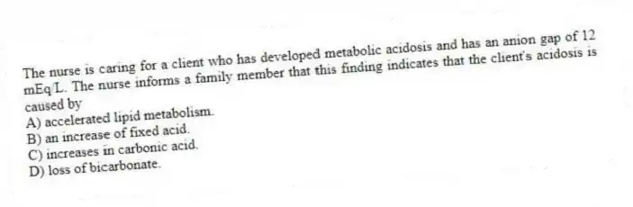 The nurse is caring for a client who has developed metabolic acidosis and has an anion gap of 12 mEq/L. The nurse informs a family member that this finding indicates that the client's acidosis is caused by
A) accelerated lipid metabolism.
B) an increase of fixed acid.
C) increases in carbonic acid.
D) loss of bicarbonate.
