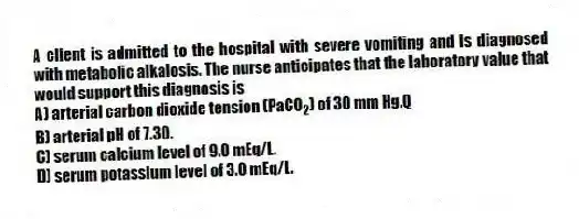 A client is admitted to the hospital with severe vomiting and is diagnosed with metabolic alkalosis. The nurse anticipates that the laboratory value that would support this diagnosis is
A) arterial carbon dioxide tension (PaCO<sub>2</sub>) of 30 mm Hg.Q
B) arterial pH of 7.30.
C) serum calcium level of 9.0 mEq/L.
D) serum potassium level of 3.0 mEq/L.