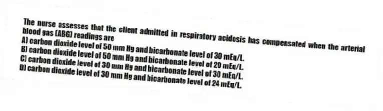 The nurse assesses that the client admitted in respiratory acidosis has compensated when the arterial blood gas (ABG) readings are
A) carbon dioxide level of 50 mm Hg and bicarbonate level of 30 mEq/L.
B) carbon dioxide level of 50 mm Hg and bicarbonate level of 20 mEq/L.
C) carbon dioxide level of 30 mm Hg and bicarbonate level of 30 mEq/L.
D) carbon dioxide level of 30 mm Hg and bicarbonate level of 24 mEq/L.