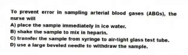 To prevent error in sampling arterial blood gases (ABGs), the nurse will
A) place the sample immediately in ice water.
B) shake the sample to mix in heparin.
C) transfer the sample from syringe to air-tight glass test tube.
D) use a large beveled needle to withdraw the sample.