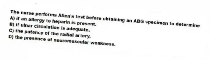 The nurse performs Allen's test before obtaining an ABG specimen to determine
A) if an allergy to heparin is present.
B) if ulnar circulation is adequate.
C) the patency of the radial artery.
D) the presence of neuromuscular weakness.