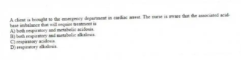 A client is brought to the emergency department in cardiac arrest. The nurse is aware that the associated acid-base imbalance that will require treatment is
A) both respiratory and metabolic acidosis.
B) both respiratory and metabolic alkalosis.
C) respiratory acidosis.
D) respiratory alkalosis.