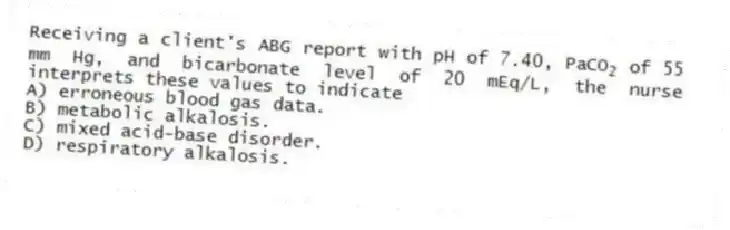 Receiving a client's ABG report with pH of 7.40, PaCO<sub>2</sub> of 55 mm Hg, and bicarbonate level of 20 mEq/L, the nurse interprets these values to indicate
A) erroneous blood gas data.
B) metabolic alkalosis.
C) mixed acid-base disorder.
D) respiratory alkalosis.