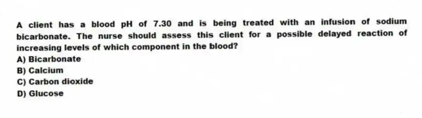 A client has a blood pH of 7.30 and is being treated with an infusion of sodium bicarbonate. The nurse should assess this client for a possible delayed reaction of increasing levels of which component in the blood?
A) Bicarbonate
B) Calcium
C) Carbon dioxide
D) Glucose