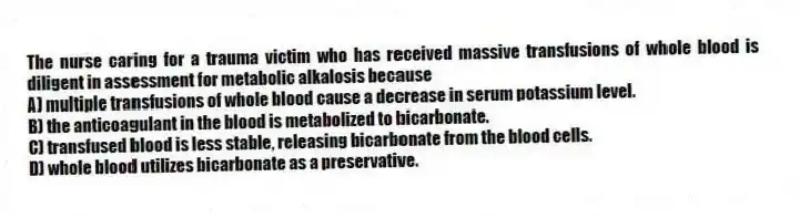 The nurse caring for a trauma victim who has received massive transfusions of whole blood is diligent in assessment for metabolic alkalosis because
A) multiple transfusions of whole blood cause a decrease in serum potassium level.
B) the anticoagulant in the blood is metabolized to bicarbonate.
C) transfused blood is less stable, releasing bicarbonate from the blood cells.
D) whole blood utilizes bicarbonate as a preservative.