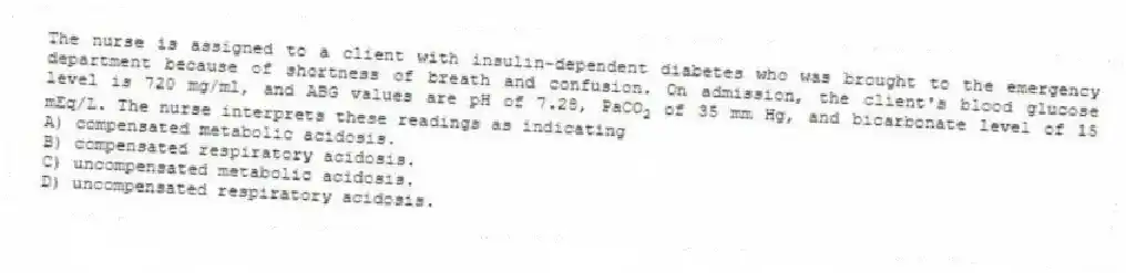 The nurse is assigned to a client with insulin-dependent diabetes who was brought to the emergency department because of shortness of breath and confusion. On admission, the client's blood glucose level is 720 mg/ml, and ABG values are pH of 7.28, PaCO<sub>2</sub> of 35 mm Hg, and bicarbonate level of 15 mEq/L. The nurse interprets these readings as indicating
A) compensated metabolic acidosis.
B) compensated respiratory acidosis.
C) uncompensated metabolic acidosis.
D) uncompensated respiratory acidosis.