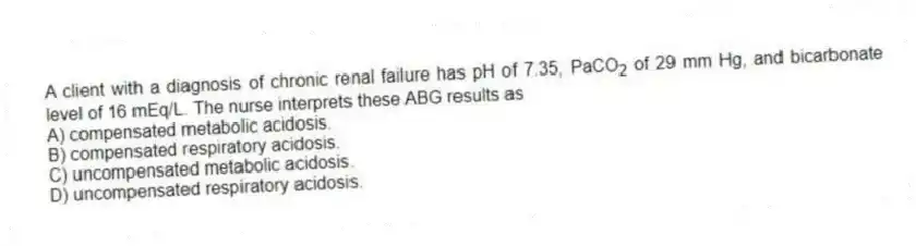 A client with a diagnosis of chronic renal failure has pH of 7.35, PaCO<sub>2</sub> of 29 mm Hg, and bicarbonate level of 16 mEq/L. The nurse interprets these ABG results as
A) compensated metabolic acidosis.
B) compensated respiratory acidosis.
C) uncompensated metabolic acidosis.
D) uncompensated respiratory acidosis.