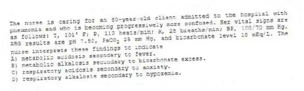 The nurse is caring for an 80-year-old client admitted to the hospital with pneumonia and who is becoming progressively more confused. Her vital signs are as follows: T, 101° F; P, 112 beats/min; R, 28 breaths/min; BP, 100/70 mm Hg. ABG results are pH 7.50, PaCO<sub>2</sub> 25 mm Hg, and bicarbonate level 18 mEq/L. The nurse interprets these findings to indicate
A) metabolic acidosis secondary to fever.
B) metabolic alkalosis secondary to bicarbonate excess.
C) respiratory acidosis secondary to anxiety.
D) respiratory alkalosis secondary to hypoxemia.