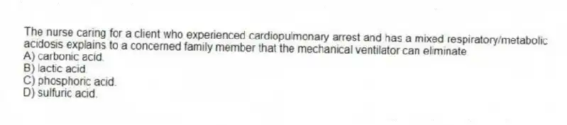 The nurse caring for a client who experienced cardiopulmonary arrest and has a mixed respiratory/metabolic acidosis explains to a concerned family member that the mechanical ventilator can eliminate
A) carbonic acid.
B) lactic acid.
C) phosphoric acid.
D) sulfuric acid.