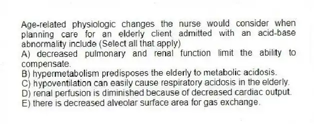 Age-related physiologic changes the nurse would consider when planning care for an elderly client admitted with an acid-base abnormality include (Select all that apply)
A) decreased pulmonary and renal function limit the ability to compensate.
B) hypermetabolism predisposes the elderly to metabolic acidosis.
C) hypoventilation can easily cause respiratory acidosis in the elderly.
D) renal perfusion is diminished because of decreased cardiac output.
E) there is decreased alveolar surface area for gas exchange.