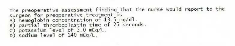 The preoperative assessment finding that the nurse would report to the surgeon for preoperative treatment is
A) hemoglobin concentration of 13.5 mg/dl.
B) partial thromboplastin time of 25 seconds.
C) potassium level of 3.0 mEq/L.
D) sodium level of 140 mEq/L.
