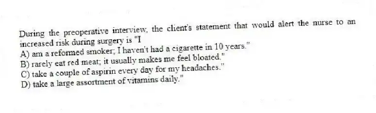 During the preoperative interview, the client's statement that would alert the nurse to an increased risk during surgery is "I
A) am a reformed smoker; I haven't had a cigarette in 10 years."
B) rarely eat red meat; it usually makes me feel bloated."
C) take a couple of aspirin every day for my headaches."
D) take a large assortment of vitamins daily."