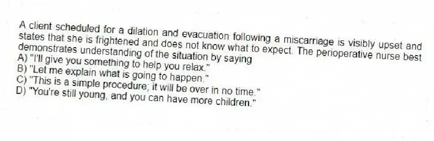 A client scheduled for a dilation and evacuation following a miscarriage is visibly upset and states that she is frightened and does not know what to expect. The perioperative nurse best demonstrates understanding of the situation by saying
A) "I'll give you something to help you relax."
B) "Let me explain what is going to happen."
C) "This is a simple procedure; it will be over in no time."
D) "You're still young, and you can have more children."