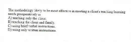The methodology likely to be most effective in meeting a client's teaching/learning needs preoperatively is
A) teaching only the client.
B) teaching the client and family.
C) using brief verbal instructions.
D) using only written instructions.