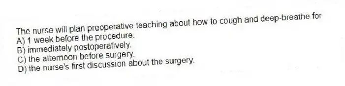 The nurse will plan preoperative teaching about how to cough and deep-breathe for
A) 1 week before the procedure.
B) immediately postoperatively.
C) the afternoon before surgery.
D) the nurse's first discussion about the surgery.