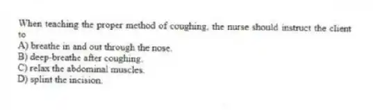When teaching the proper method of coughing, the nurse should instruct the client to
A) breathe in and out through the nose.
B) deep-breathe after coughing.
C) relax the abdominal muscles.
D) splint the incision.