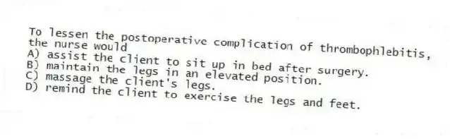 To lessen the postoperative complication of thrombophlebitis, the nurse would
A) assist the client to sit up in bed after surgery.
B) maintain the legs in an elevated position.
C) massage the client's legs.
D) remind the client to exercise the legs and feet.