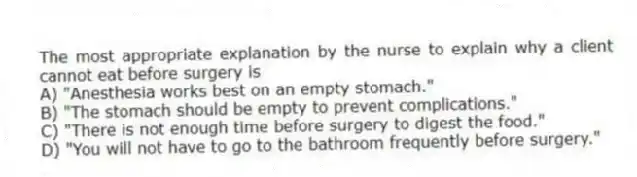 The most appropriate explanation by the nurse to explain why a client cannot eat before surgery is
A) "Anesthesia works best on an empty stomach."
B) "The stomach should be empty to prevent complications."
C) "There is not enough time before surgery to digest the food."
D) "You will not have to go to the bathroom frequently before surgery."